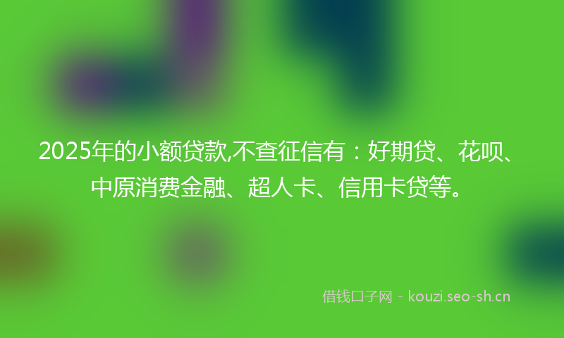 2025年的小额贷款,不查征信有：好期贷、花呗、中原消费金融、超人卡、信用卡贷等。