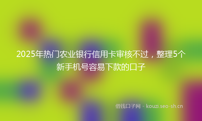 2025年热门农业银行信用卡审核不过，整理5个新手机号容易下款的口子