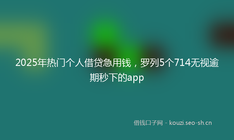 2025年热门个人借贷急用钱，罗列5个714无视逾期秒下的app