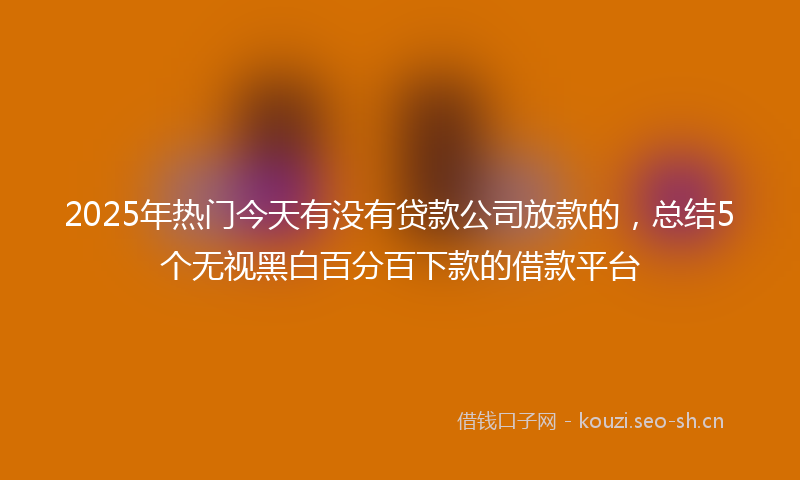 2025年热门今天有没有贷款公司放款的，总结5个无视黑白百分百下款的借款平台