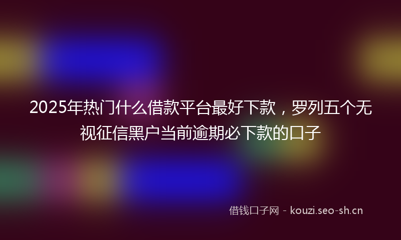 2025年热门什么借款平台最好下款，罗列五个无视征信黑户当前逾期必下款的口子