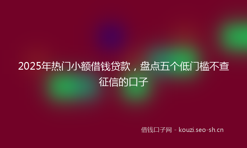 2025年热门小额借钱贷款，盘点五个低门槛不查征信的口子