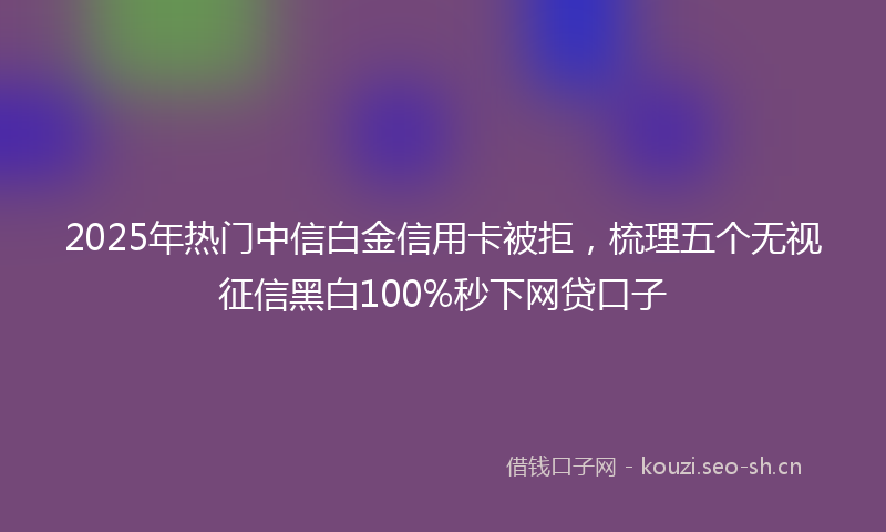 2025年热门中信白金信用卡被拒，梳理五个无视征信黑白100%秒下网贷口子
