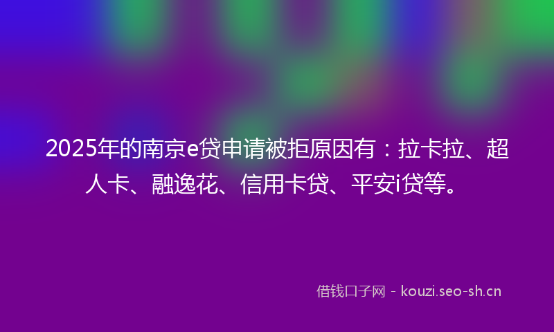 2025年的南京e贷申请被拒原因有：拉卡拉、超人卡、融逸花、信用卡贷、平安i贷等。