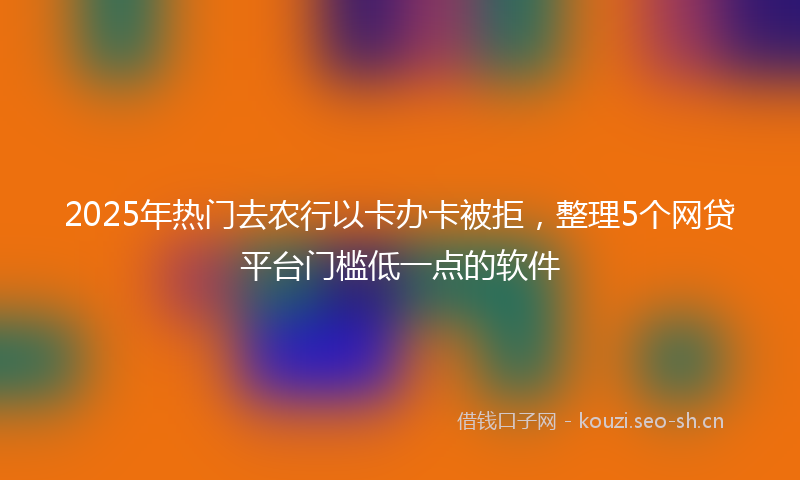 2025年热门去农行以卡办卡被拒，整理5个网贷平台门槛低一点的软件