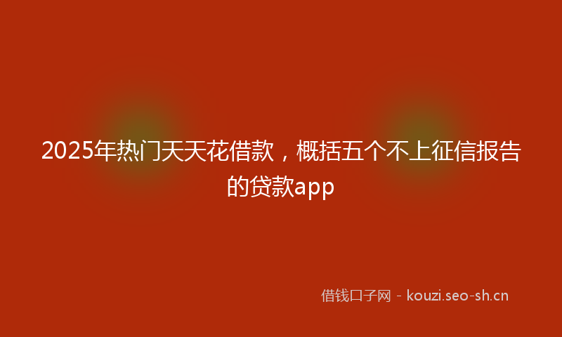 2025年热门天天花借款，概括五个不上征信报告的贷款app