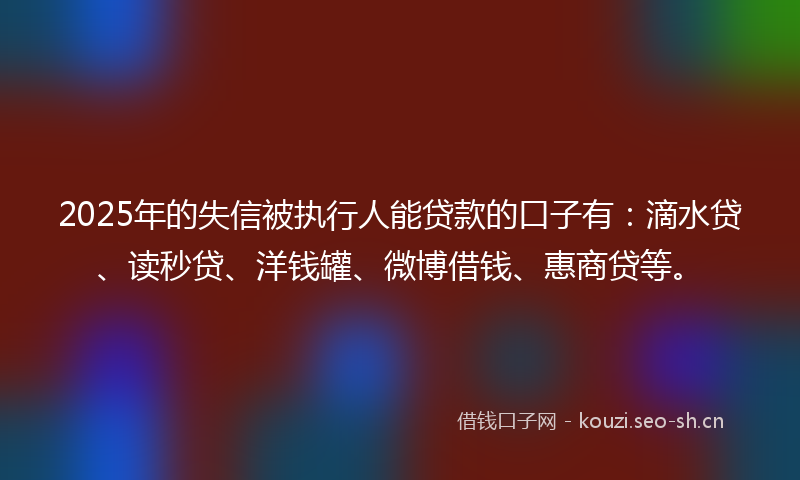 2025年的失信被执行人能贷款的口子有：滴水贷、读秒贷、洋钱罐、微博借钱、惠商贷等。
