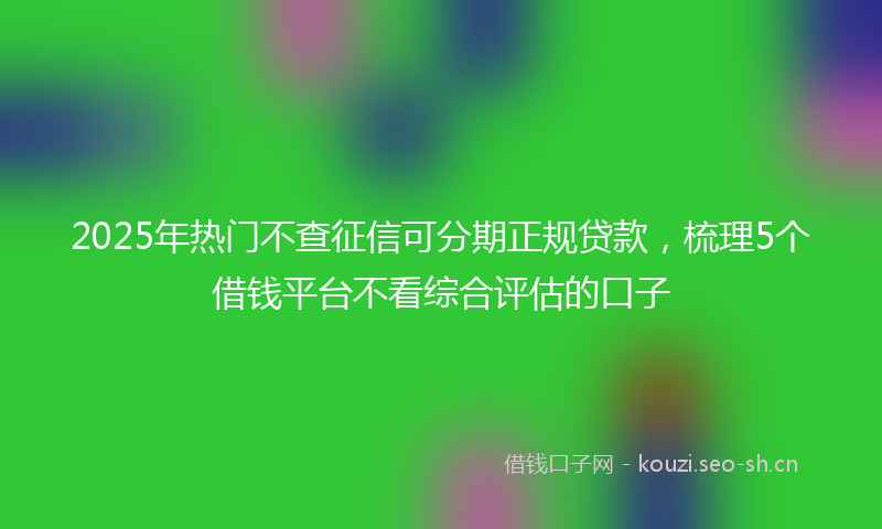 2025年热门不查征信可分期正规贷款，梳理5个借钱平台不看综合评估的口子