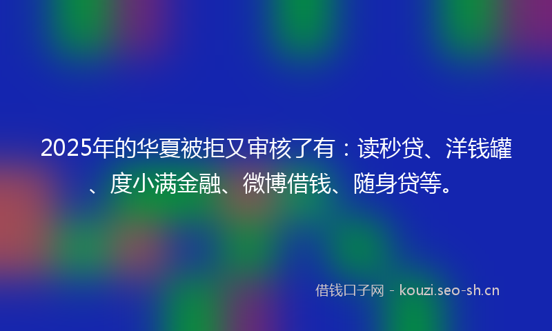 2025年的华夏被拒又审核了有：读秒贷、洋钱罐、度小满金融、微博借钱、随身贷等。