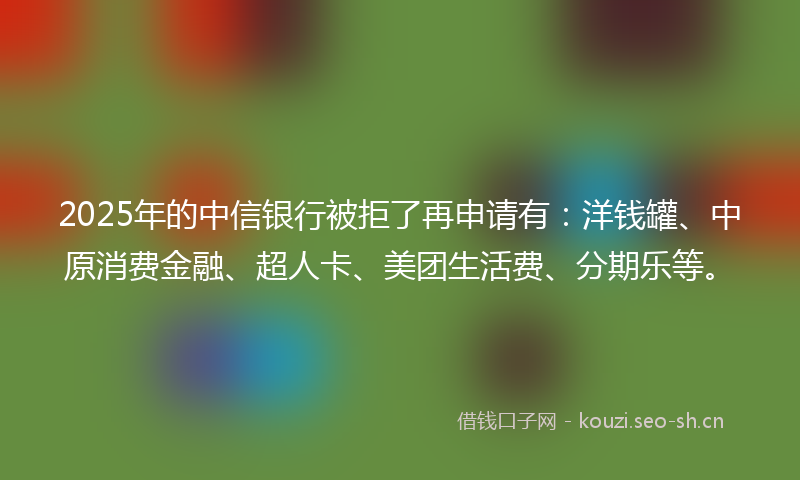2025年的中信银行被拒了再申请有：洋钱罐、中原消费金融、超人卡、美团生活费、分期乐等。