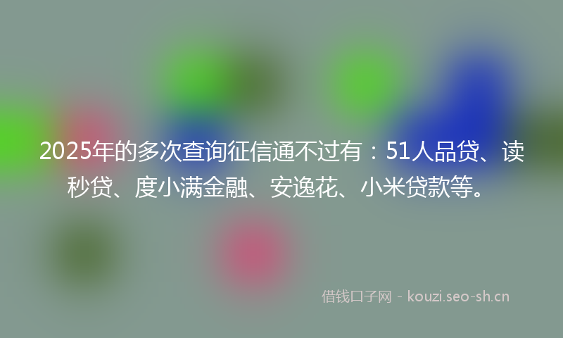 2025年的多次查询征信通不过有：51人品贷、读秒贷、度小满金融、安逸花、小米贷款等。