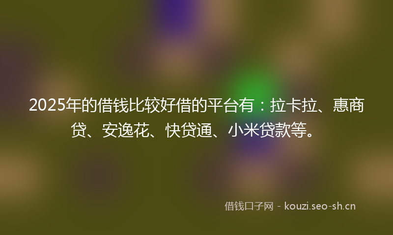 2025年的借钱比较好借的平台有：拉卡拉、惠商贷、安逸花、快贷通、小米贷款等。