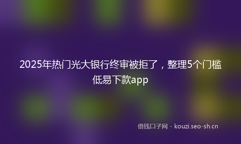 2025年热门光大银行终审被拒了，整理5个门槛低易下款app