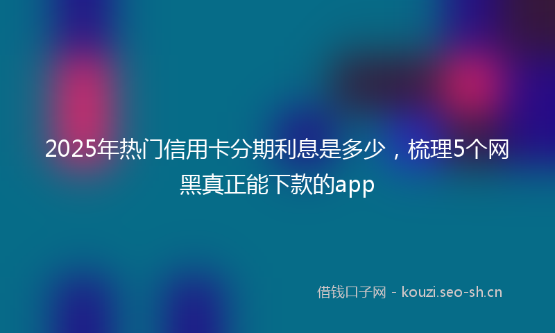 2025年热门信用卡分期利息是多少，梳理5个网黑真正能下款的app