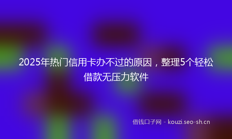 2025年热门信用卡办不过的原因，整理5个轻松借款无压力软件
