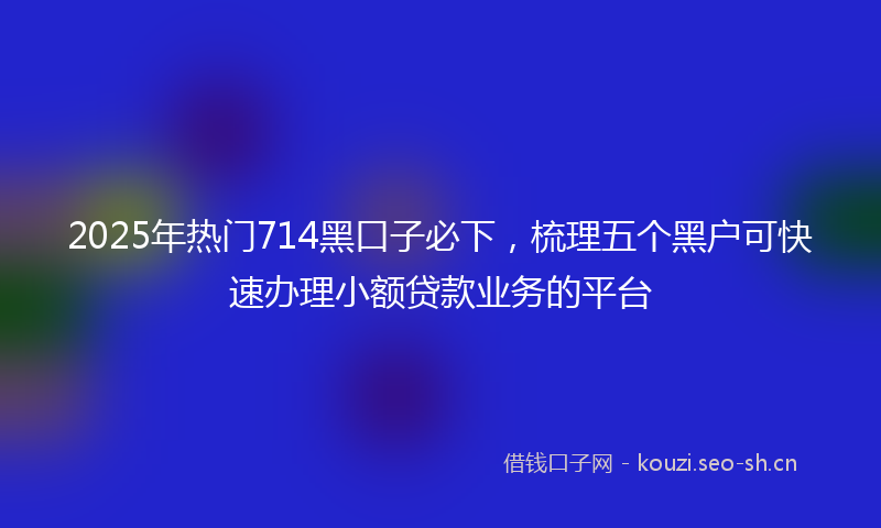 2025年热门714黑口子必下，梳理五个黑户可快速办理小额贷款业务的平台
