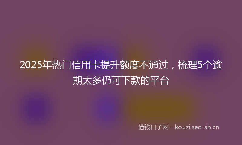 2025年热门信用卡提升额度不通过，梳理5个逾期太多仍可下款的平台