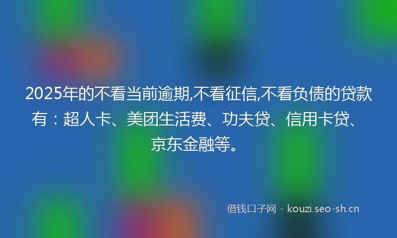 2025年的不看当前逾期,不看征信,不看负债的贷款有：超人卡、美团生活费、功夫贷、信用卡贷、京东金融等。