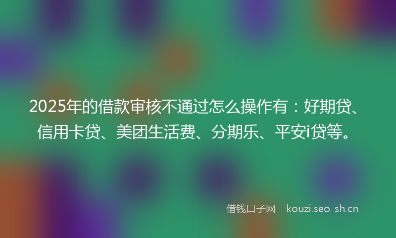2025年的借款审核不通过怎么操作有：好期贷、信用卡贷、美团生活费、分期乐、平安i贷等。