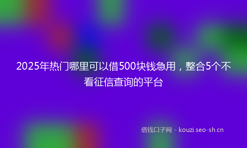 2025年热门哪里可以借500块钱急用，整合5个不看征信查询的平台