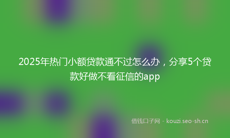 2025年热门小额贷款通不过怎么办，分享5个贷款好做不看征信的app