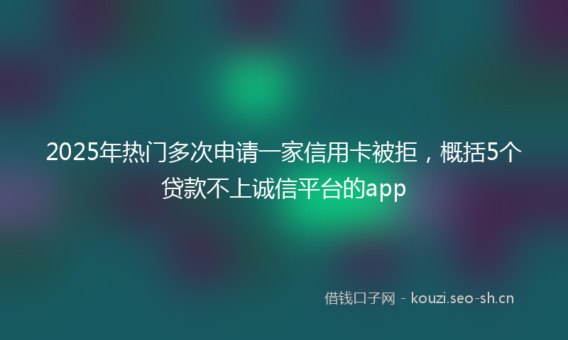 2025年热门多次申请一家信用卡被拒，概括5个贷款不上诚信平台的app