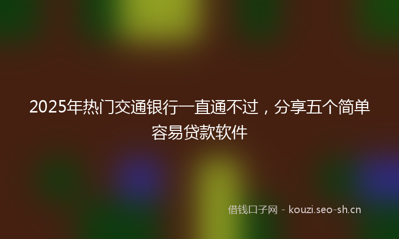 2025年热门交通银行一直通不过，分享五个简单容易贷款软件
