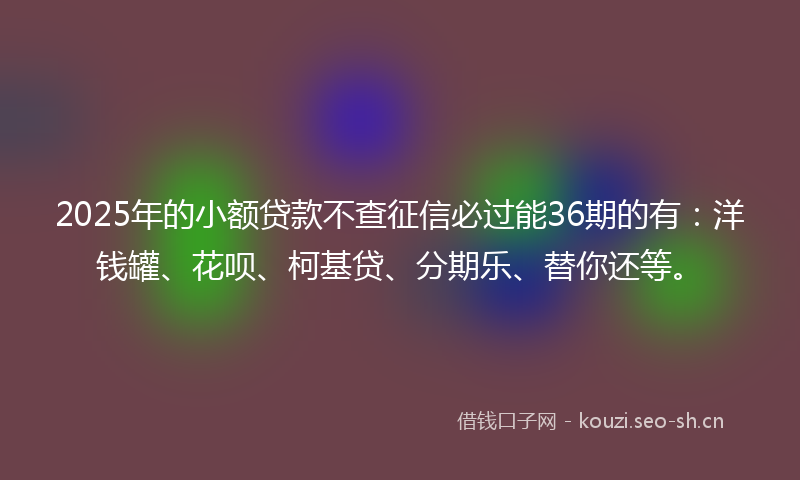 2025年的小额贷款不查征信必过能36期的有：洋钱罐、花呗、柯基贷、分期乐、替你还等。
