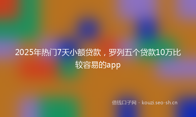 2025年热门7天小额贷款，罗列五个贷款10万比较容易的app