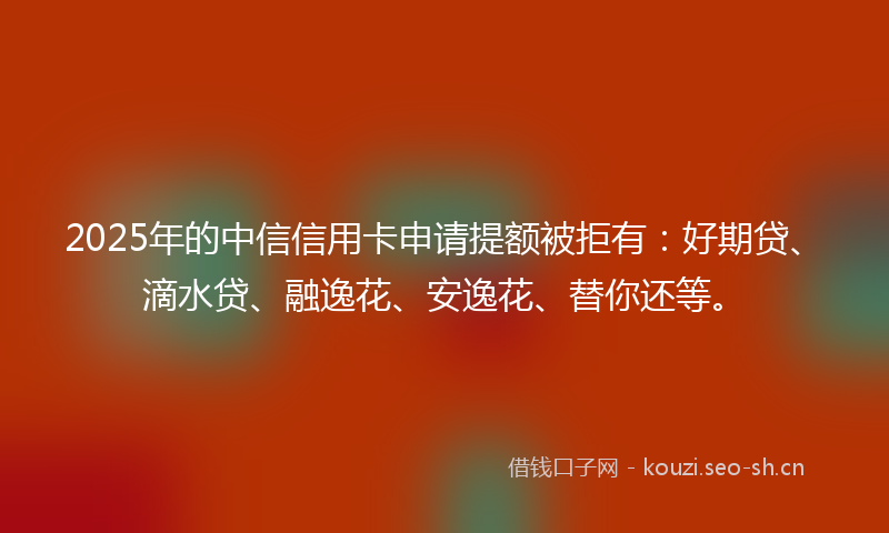 2025年的中信信用卡申请提额被拒有：好期贷、滴水贷、融逸花、安逸花、替你还等。