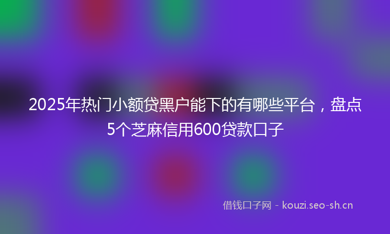2025年热门小额贷黑户能下的有哪些平台，盘点5个芝麻信用600贷款口子