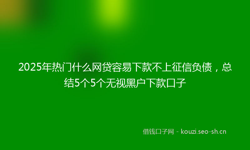 2025年热门什么网贷容易下款不上征信负债，总结5个5个无视黑户下款口子