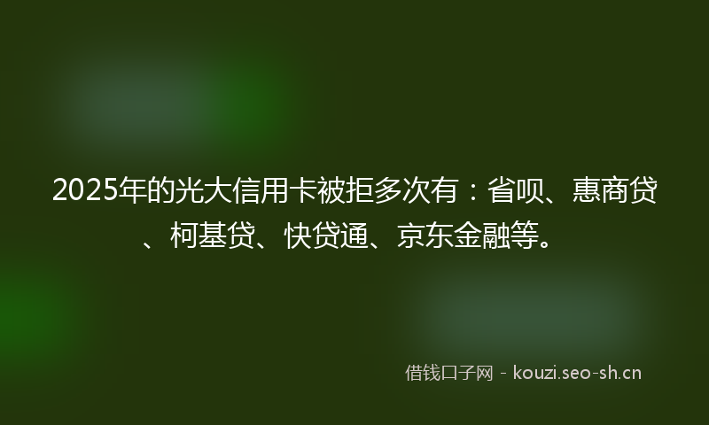2025年的光大信用卡被拒多次有：省呗、惠商贷、柯基贷、快贷通、京东金融等。