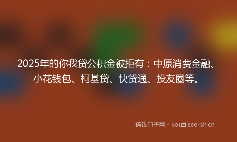 2025年的你我贷公积金被拒有：中原消费金融、小花钱包、柯基贷、快贷通、投友圈等。