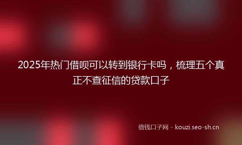 2025年热门借呗可以转到银行卡吗，梳理五个真正不查征信的贷款口子