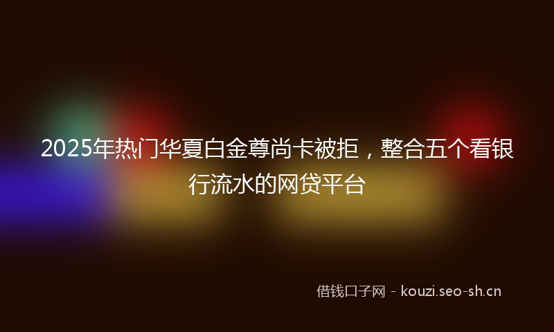 2025年热门华夏白金尊尚卡被拒，整合五个看银行流水的网贷平台