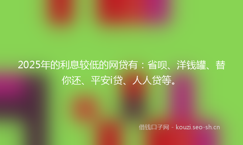 2025年的利息较低的网贷有：省呗、洋钱罐、替你还、平安i贷、人人贷等。