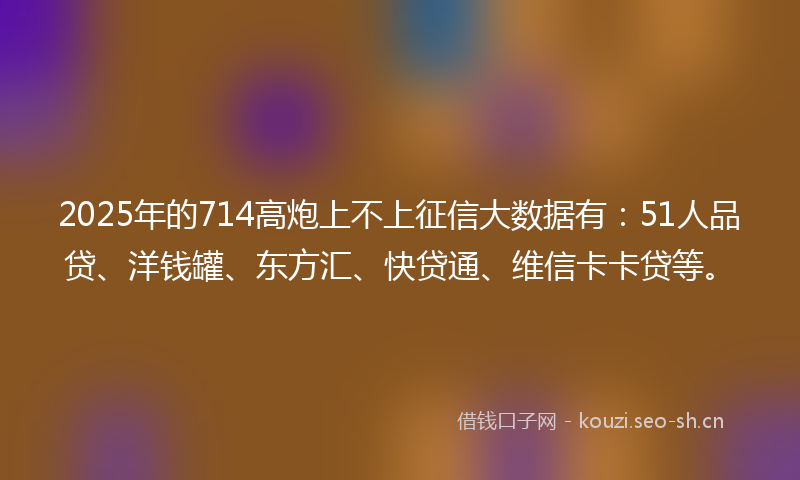 2025年的714高炮上不上征信大数据有：51人品贷、洋钱罐、东方汇、快贷通、维信卡卡贷等。