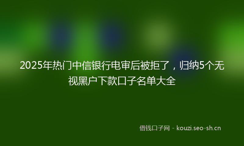2025年热门中信银行电审后被拒了，归纳5个无视黑户下款口子名单大全