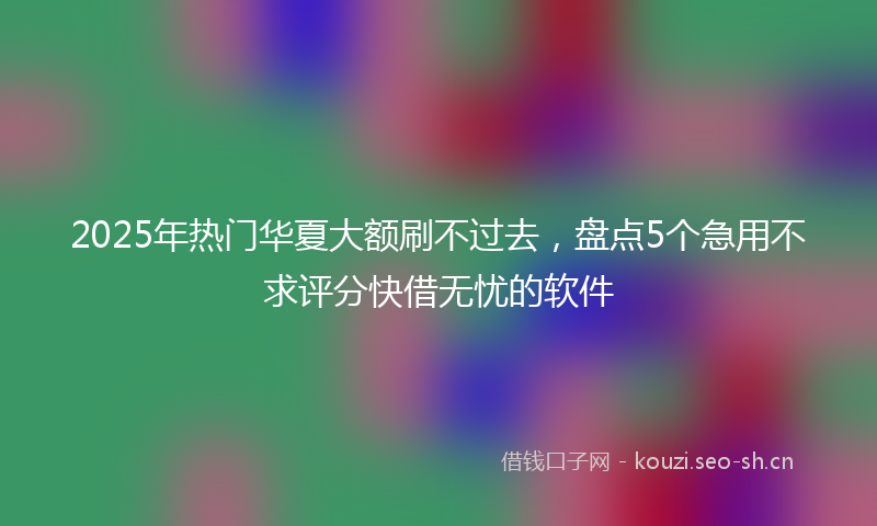 2025年热门华夏大额刷不过去，盘点5个急用不求评分快借无忧的软件