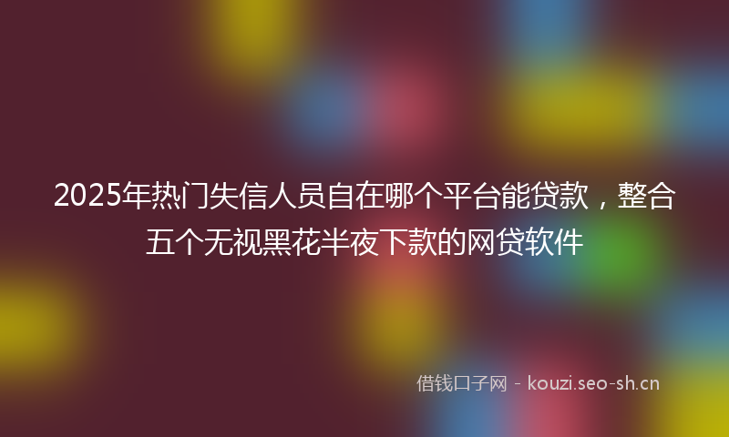 2025年热门失信人员自在哪个平台能贷款,整合五个无视黑花半夜下款的网贷软件