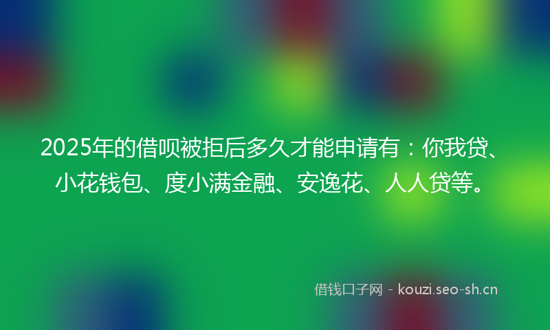 2025年的借呗被拒后多久才能申请有：你我贷、小花钱包、度小满金融、安逸花、人人贷等。