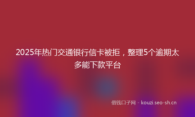 2025年热门交通银行信卡被拒，整理5个逾期太多能下款平台