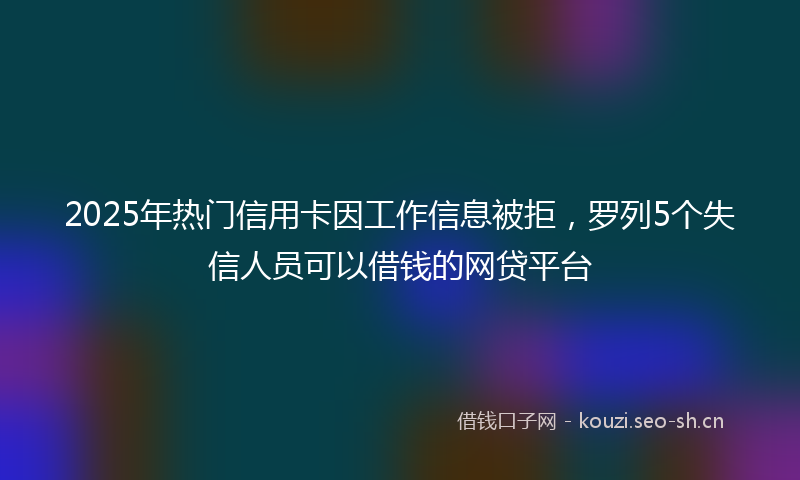 2025年热门信用卡因工作信息被拒，罗列5个失信人员可以借钱的网贷平台