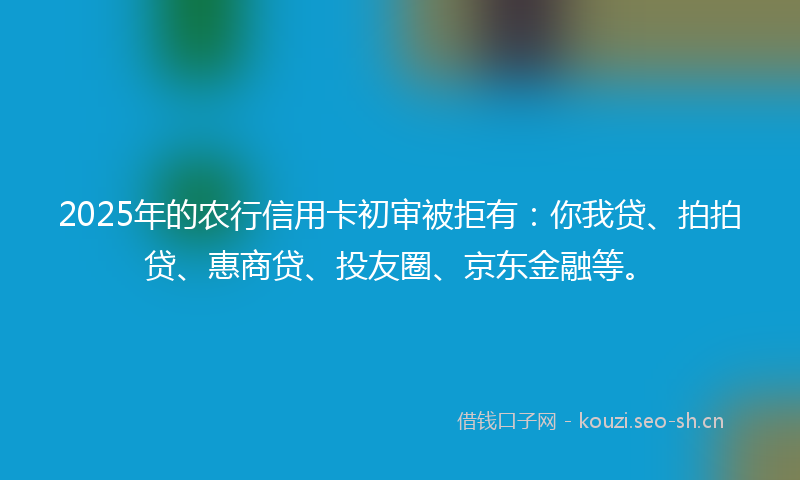 2025年的农行信用卡初审被拒有：你我贷、拍拍贷、惠商贷、投友圈、京东金融等。