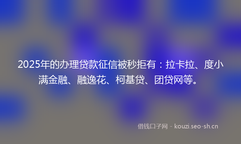 2025年的办理贷款征信被秒拒有：拉卡拉、度小满金融、融逸花、柯基贷、团贷网等。