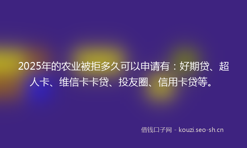 2025年的农业被拒多久可以申请有：好期贷、超人卡、维信卡卡贷、投友圈、信用卡贷等。