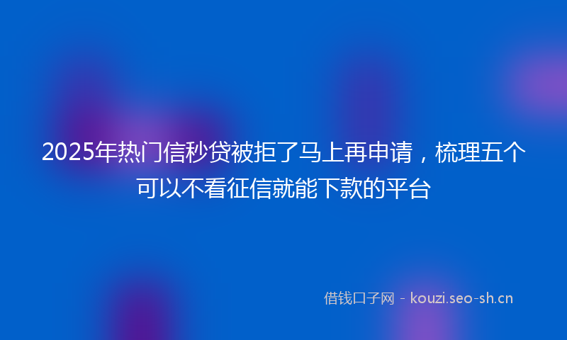 2025年热门信秒贷被拒了马上再申请，梳理五个可以不看征信就能下款的平台