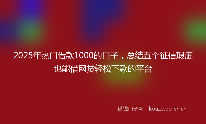 2025年热门借款1000的口子，总结五个征信瑕疵也能借网贷轻松下款的平台