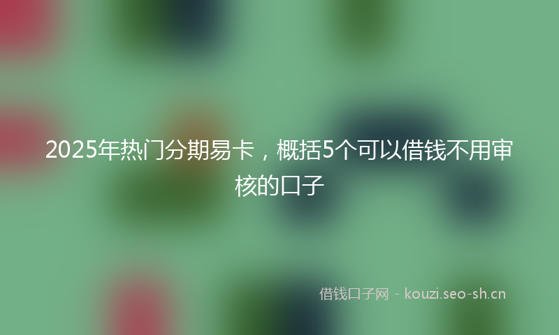 2025年热门分期易卡，概括5个可以借钱不用审核的口子